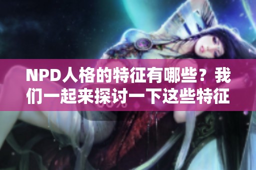 NPD人格的特征有哪些？我们一起来探讨一下这些特征的具体表现。