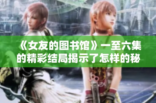 《女友的图书馆》一至六集的精彩结局揭示了怎样的秘密与情感交织