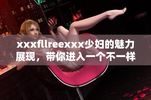 xxxfllreexxx少妇的魅力展现，带你进入一个不一样的世界