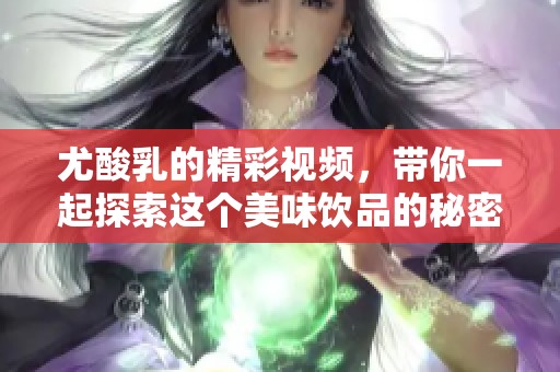 尤酸乳的精彩视频，带你一起探索这个美味饮品的秘密与魅力