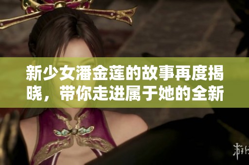 新少女潘金莲的故事再度揭晓，带你走进属于她的全新篇章中