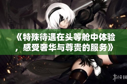《特殊待遇在头等舱中体验，感受奢华与尊贵的服务》