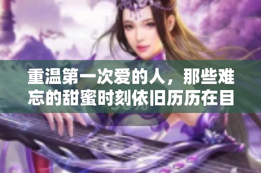 重温第一次爱的人，那些难忘的甜蜜时刻依旧历历在目