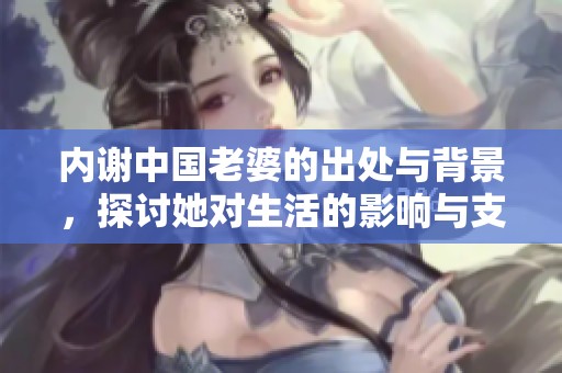 内谢中国老婆的出处与背景，探讨她对生活的影响与支持