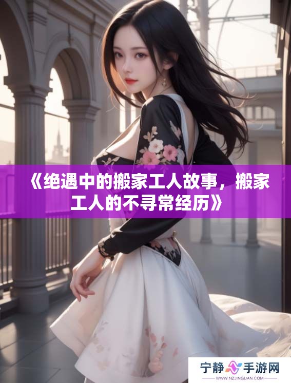 《绝遇中的搬家工人故事，搬家工人的不寻常经历》