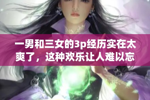 一男和三女的3p经历实在太爽了，这种欢乐让人难以忘怀