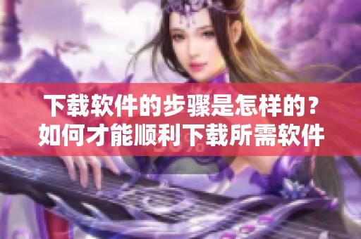 下载软件的步骤是怎样的？如何才能顺利下载所需软件呢？