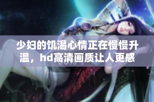 少妇的饥渴心情正在慢慢升温，hd高清画质让人更感真实与震撼
