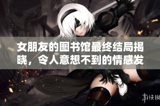 女朋友的图书馆最终结局揭晓，令人意想不到的情感发展与故事真相