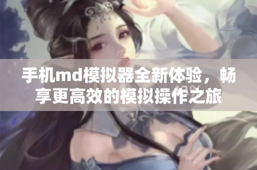 手机md模拟器全新体验，畅享更高效的模拟操作之旅
