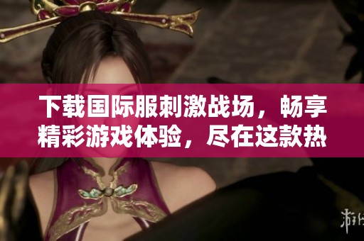 下载国际服刺激战场，畅享精彩游戏体验，尽在这款热门手游中！