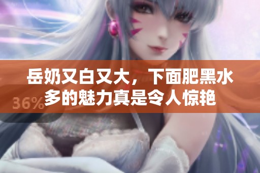 岳奶又白又大，下面肥黑水多的魅力真是令人惊艳