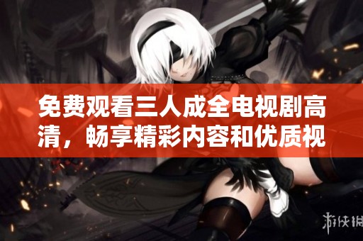 免费观看三人成全电视剧高清，畅享精彩内容和优质视听体验