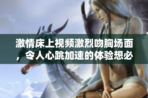 激情床上视频激烈吻胸场面，令人心跳加速的体验想必让人难以忘怀