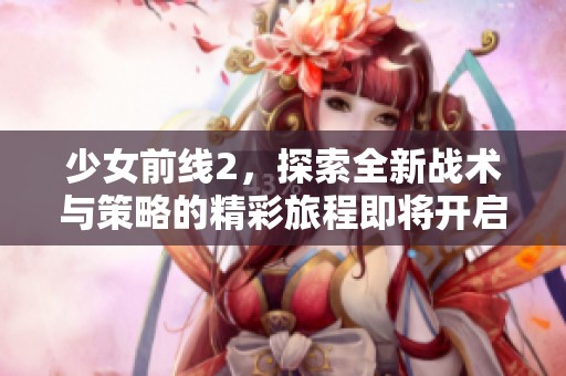 少女前线2，探索全新战术与策略的精彩旅程即将开启