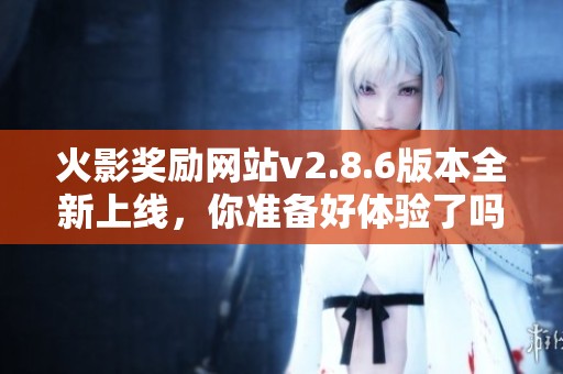 火影奖励网站v2.8.6版本全新上线，你准备好体验了吗