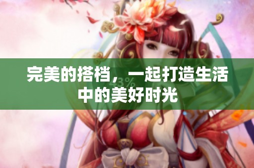 完美的搭档，一起打造生活中的美好时光