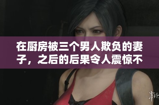 在厨房被三个男人欺负的妻子，之后的后果令人震惊不已