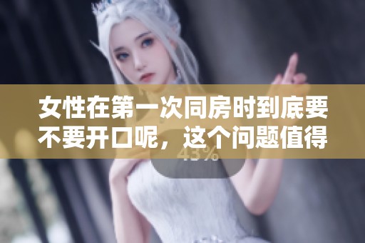 女性在第一次同房时到底要不要开口呢，这个问题值得探讨