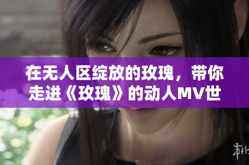 在无人区绽放的玫瑰，带你走进《玫瑰》的动人MV世界。