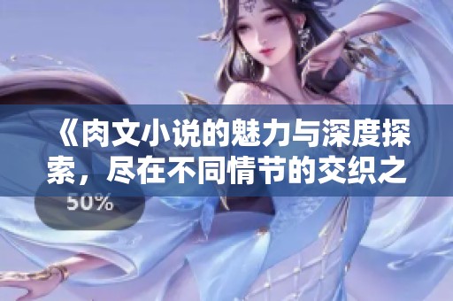 《肉文小说的魅力与深度探索，尽在不同情节的交织之中》