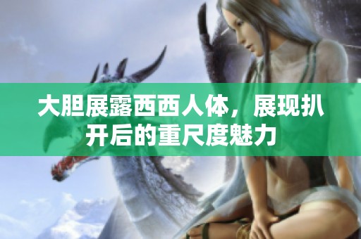 大胆展露西西人体，展现扒开后的重尺度魅力