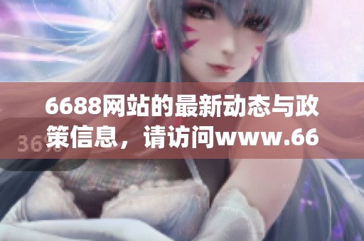 6688网站的最新动态与政策信息，请访问www.6688.gov.cn获取更多详情