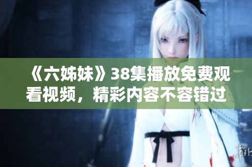 《六姊妹》38集播放免费观看视频，精彩内容不容错过！