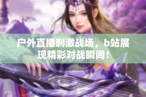 户外直播刺激战场，b站展现精彩对战瞬间！