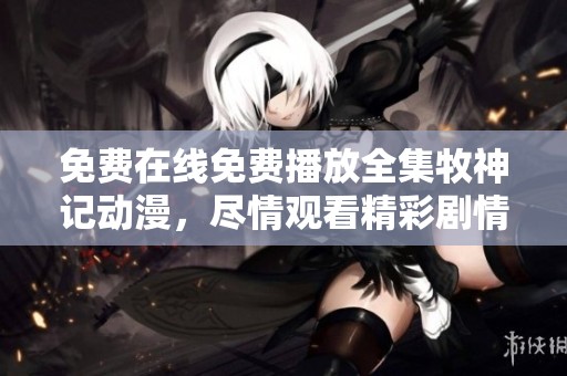 免费在线免费播放全集牧神记动漫，尽情观看精彩剧情与角色发展
