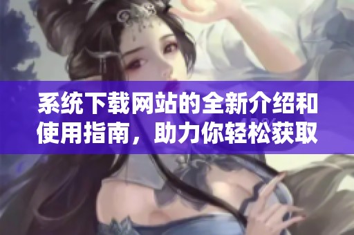 系统下载网站的全新介绍和使用指南，助力你轻松获取所需资源