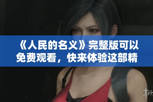 《人民的名义》完整版可以免费观看，快来体验这部精彩作品！
