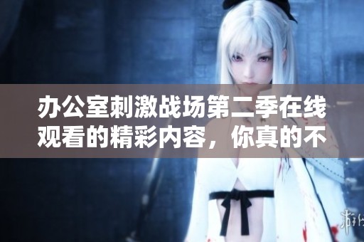 办公室刺激战场第二季在线观看的精彩内容，你真的不能错过！