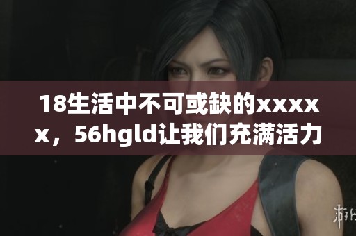 18生活中不可或缺的xxxxx，56hgld让我们充满活力和希望