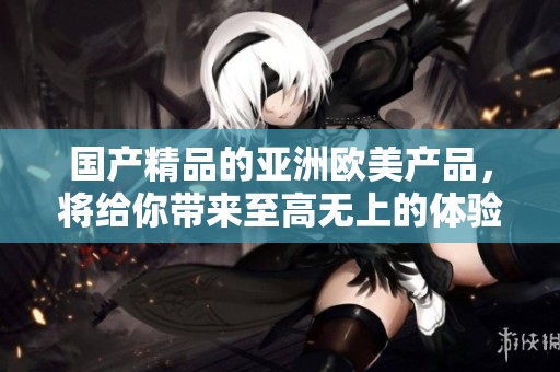****的亚洲欧美产品，将给你带来至高无上的体验与保障，绝对值得一试！