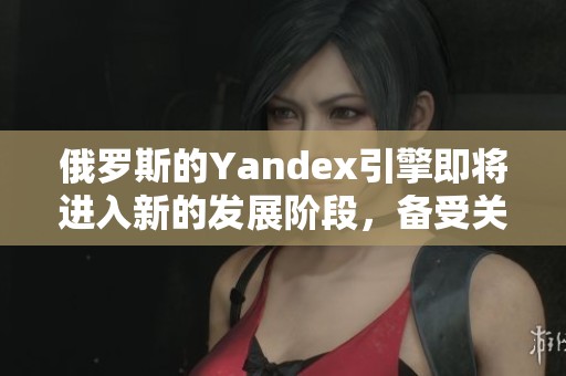 俄罗斯的Yandex引擎即将进入新的发展阶段，备受关注。