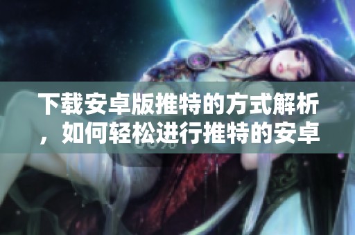 下载安卓版推特的方式解析，如何轻松进行推特的安卓版下载
