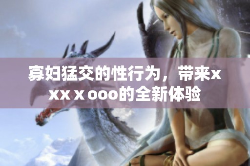 寡妇猛交的性行为，带来xxxⅹooo的全新体验
