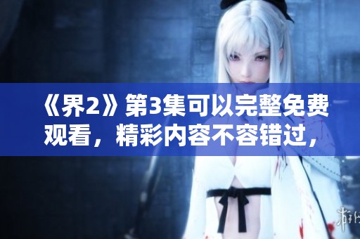 《界2》第3集可以完整免费观看，精彩内容不容错过，快来体验吧！