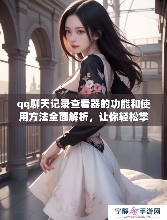 qq聊天记录查看器的功能和使用方法全面解析，让你轻松掌握聊天记录的查看技巧
