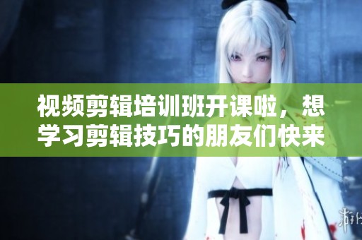 视频剪辑培训班开课啦，想学习剪辑技巧的朋友们快来报名！
