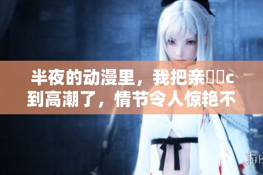 半夜的动漫里，我把亲妺妺c到高潮了，情节令人惊艳不已