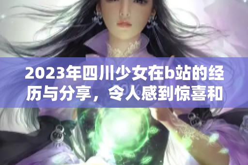 2023年四川少女在b站的经历与分享，令人感到惊喜和感动
