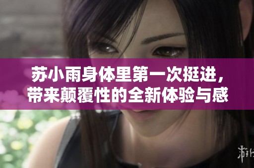 苏小雨身体里第一次挺进，带来颠覆性的全新体验与感受