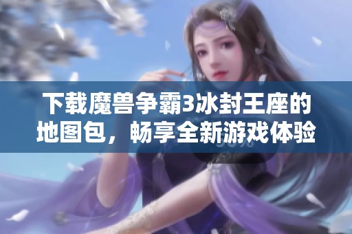 下载魔兽争霸3冰封王座的地图包，畅享全新游戏体验与乐趣