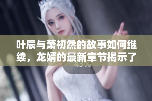 叶辰与萧初然的故事如何继续，龙婿的最新章节揭示了哪些秘密呢