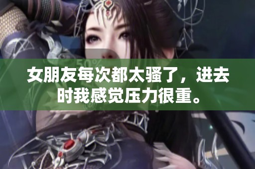 女朋友每次都太骚了，进去时我感觉压力很重。