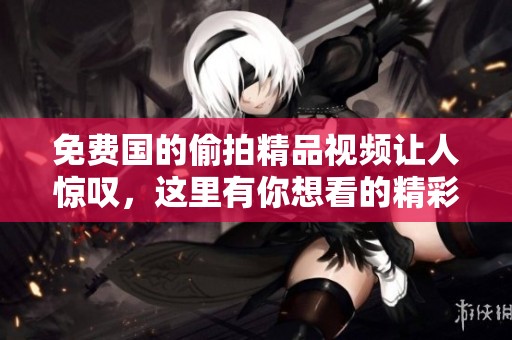 免费国的偷拍精品视频让人惊叹，这里有你想看的精彩内容。