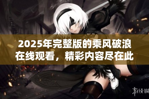 2025年完整版的乘风破浪在线观看，精彩内容尽在此处等你发现！