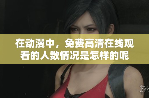 在动漫中，免费高清在线观看的人数情况是怎样的呢